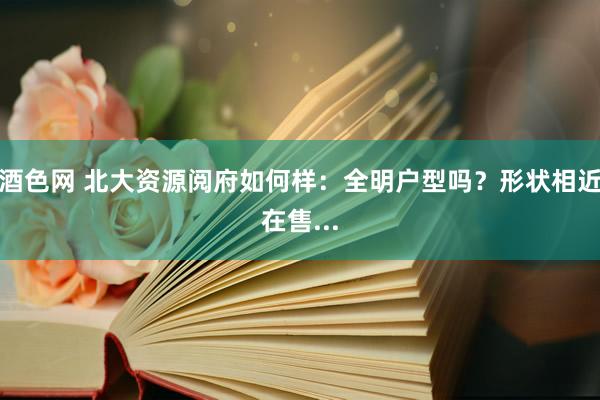 酒色网 北大资源阅府如何样：全明户型吗？形状相近在售...